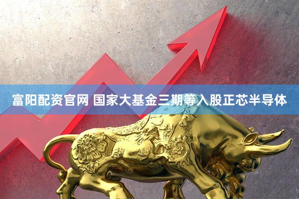 富阳配资官网 国家大基金三期等入股正芯半导体