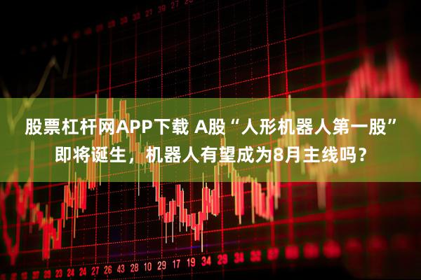股票杠杆网APP下载 A股“人形机器人第一股”即将诞生，机器人有望成为8月主线吗？