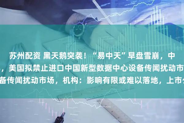 苏州配资 黑天鹅突袭！“易中天”早盘雪崩，中际旭创一度大跌近14%，美国拟禁止进口中国新型数据中心设备传闻扰动市场，机构：影响有限或难以落地，上市公司也回应了！