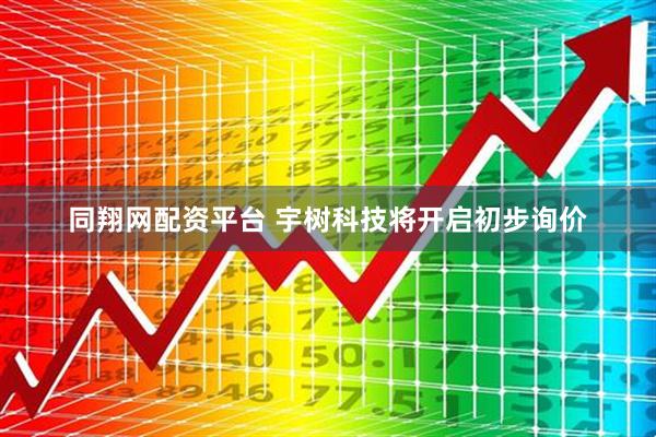 同翔网配资平台 宇树科技将开启初步询价