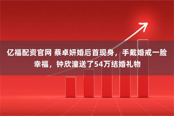 亿福配资官网 蔡卓妍婚后首现身，手戴婚戒一脸幸福，钟欣潼送了54万结婚礼物