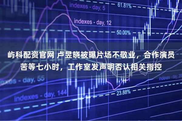 屿科配资官网 卢昱晓被曝片场不敬业，合作演员苦等七小时，工作室发声明否认相关指控