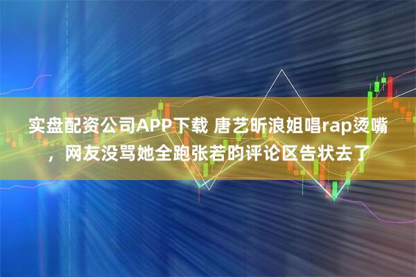 实盘配资公司APP下载 唐艺昕浪姐唱rap烫嘴，网友没骂她全跑张若昀评论区告状去了