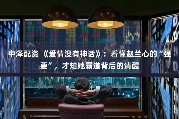 中泽配资 《爱情没有神话》：看懂赵兰心的“强要”，才知她霸道背后的清醒