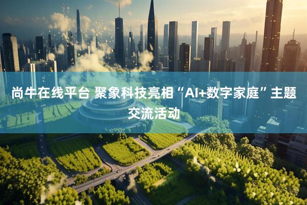 尚牛在线平台 聚象科技亮相“AI+数字家庭”主题交流活动