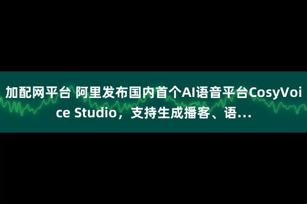 加配网平台 阿里发布国内首个AI语音平台CosyVoice Studio，支持生成播客、语…
