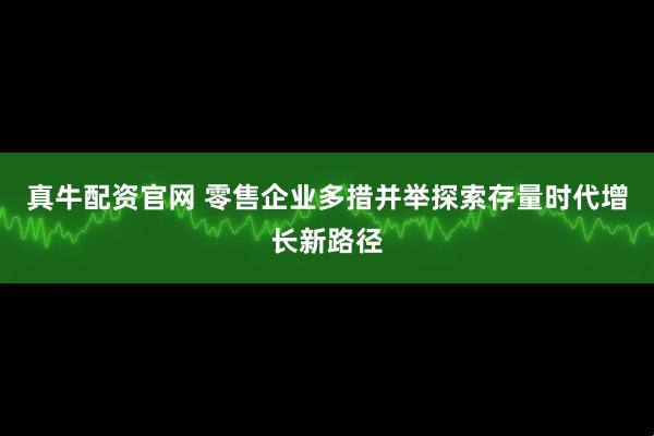 真牛配资官网 零售企业多措并举探索存量时代增长新路径