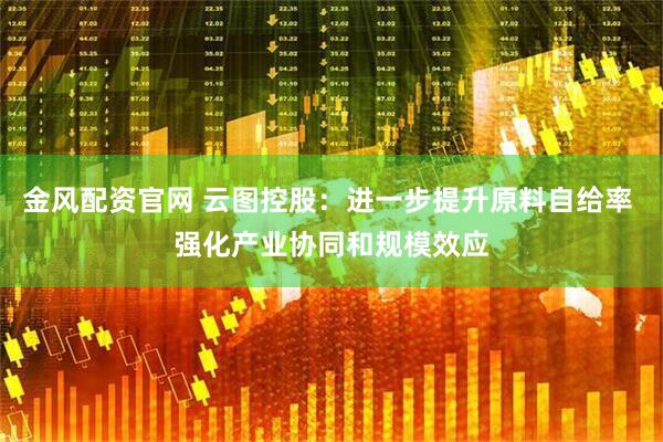 金风配资官网 云图控股：进一步提升原料自给率 强化产业协同和规模效应