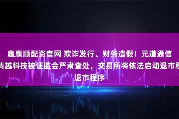 赢赢顺配资官网 欺诈发行、财务造假！元道通信、清越科技被证监会严肃查处，交易所将依法启动退市程序