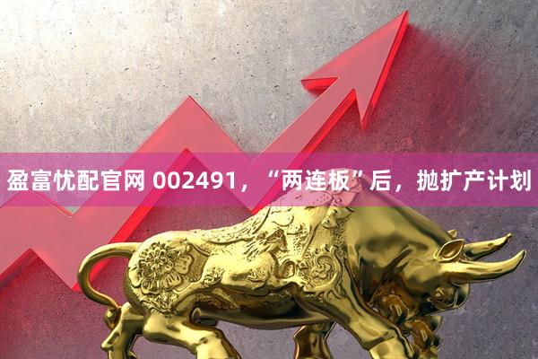 盈富忧配官网 002491，“两连板”后，抛扩产计划