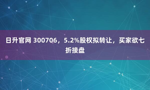 日升官网 300706，5.2%股权拟转让，买家欲七折接盘