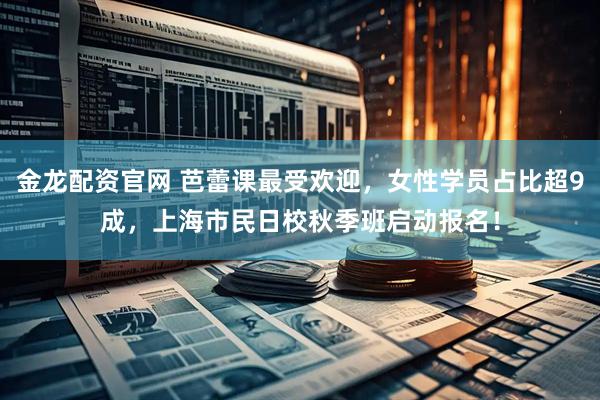 金龙配资官网 芭蕾课最受欢迎，女性学员占比超9成，上海市民日校秋季班启动报名！