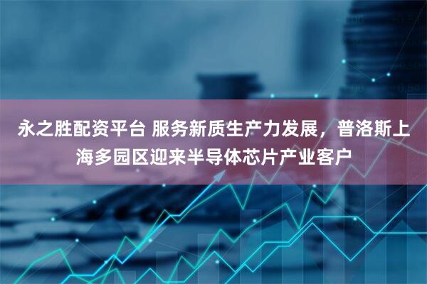 永之胜配资平台 服务新质生产力发展，普洛斯上海多园区迎来半导体芯片产业客户
