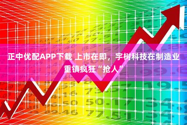 正中优配APP下载 上市在即，宇树科技在制造业重镇疯狂“抢人”