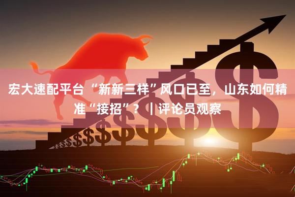 宏大速配平台 “新新三样”风口已至，山东如何精准“接招”？｜评论员观察