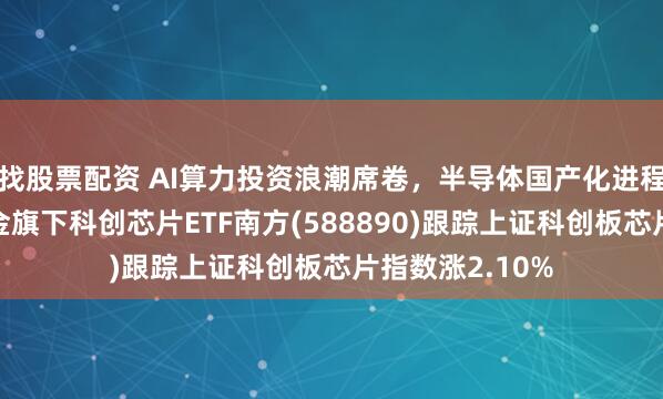 找股票配资 AI算力投资浪潮席卷，半导体国产化进程提速，南方基金旗下科创芯片ETF南方(588890)跟踪上证科创板芯片指数涨2.10%