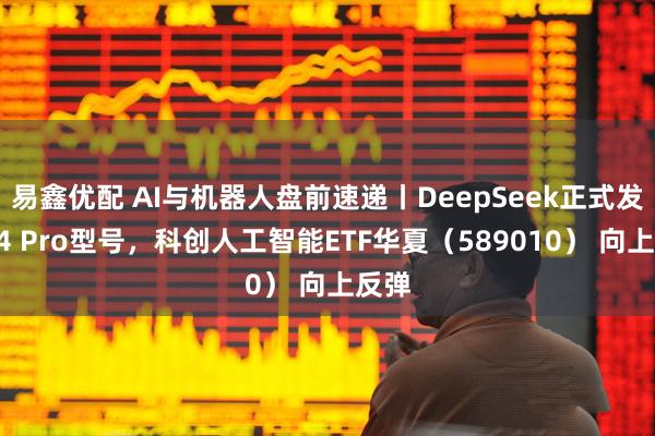 易鑫优配 AI与机器人盘前速递丨DeepSeek正式发布V4 Pro型号，科创人工智能ETF华夏（589010） 向上反弹