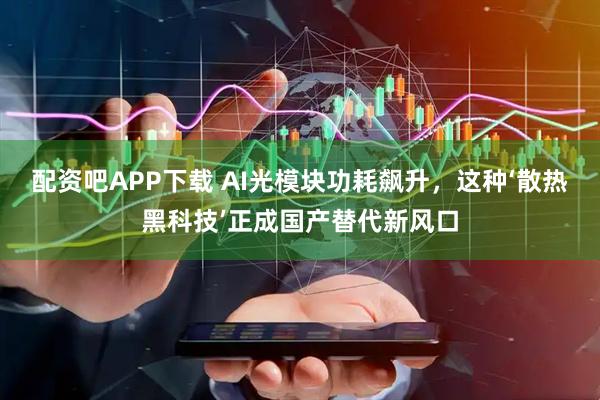配资吧APP下载 AI光模块功耗飙升，这种‘散热黑科技’正成国产替代新风口