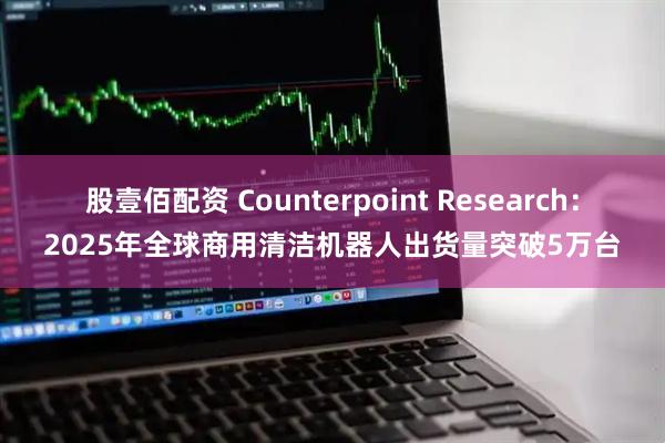 股壹佰配资 Counterpoint Research：2025年全球商用清洁机器人出货量突破5万台
