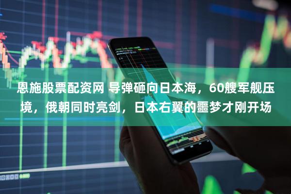 恩施股票配资网 导弹砸向日本海，60艘军舰压境，俄朝同时亮剑，日本右翼的噩梦才刚开场