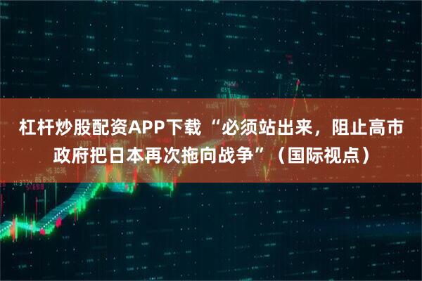 杠杆炒股配资APP下载 “必须站出来，阻止高市政府把日本再次拖向战争”（国际视点）