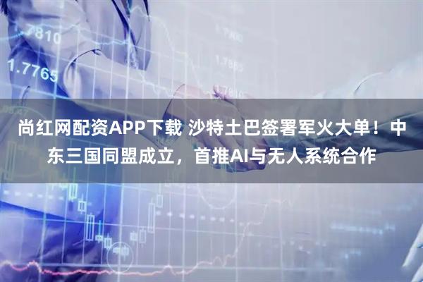 尚红网配资APP下载 沙特土巴签署军火大单！中东三国同盟成立，首推AI与无人系统合作