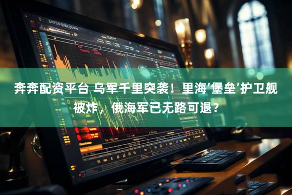 奔奔配资平台 乌军千里突袭！里海‘堡垒’护卫舰被炸，俄海军已无路可退？