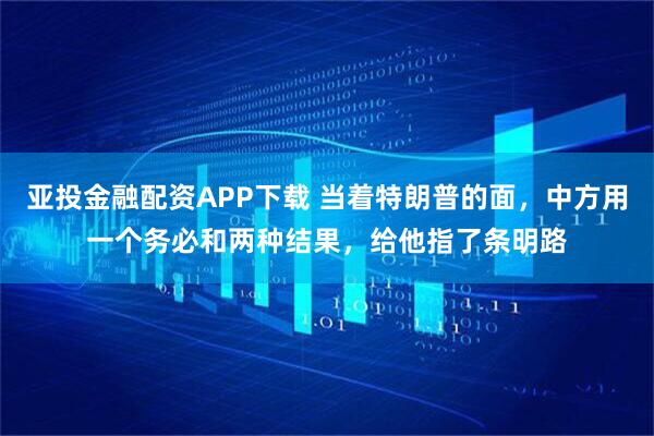 亚投金融配资APP下载 当着特朗普的面，中方用一个务必和两种结果，给他指了条明路