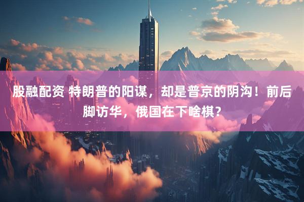 股融配资 特朗普的阳谋,却是普京的阴沟!前后脚访华,俄国在下啥棋?