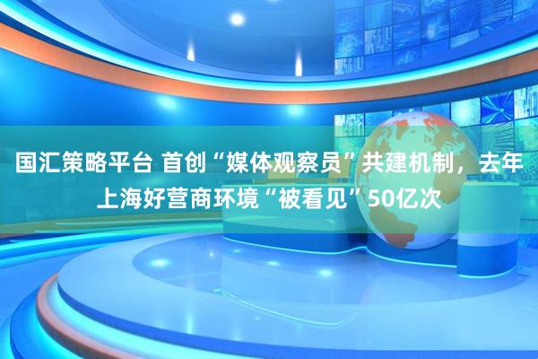 国汇策略平台 首创“媒体观察员”共建机制，去年上海好营商环境“被看见”50亿次