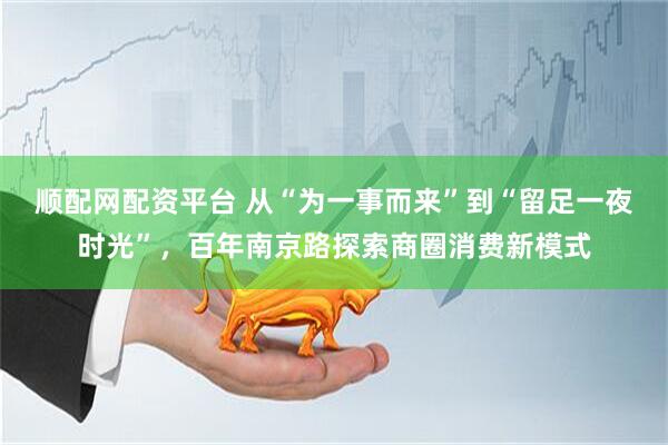 顺配网配资平台 从“为一事而来”到“留足一夜时光”，百年南京路探索商圈消费新模式