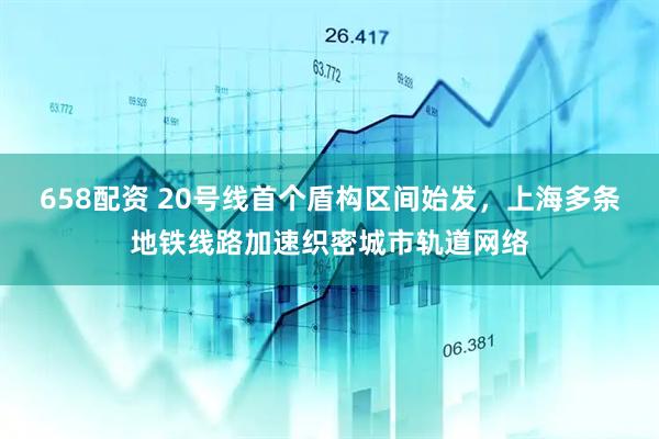 658配资 20号线首个盾构区间始发，上海多条地铁线路加速织密城市轨道网络