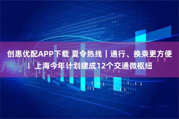 创惠优配APP下载 夏令热线|通行、换乘更方便!上海今年计划建成12个交通微枢纽