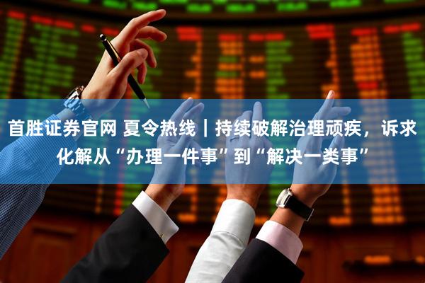 首胜证券官网 夏令热线|持续破解治理顽疾,诉求化解从“办理一件事”到“解决一类事”