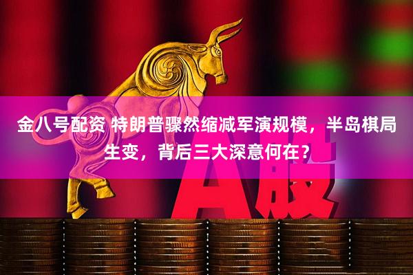 金八号配资 特朗普骤然缩减军演规模，半岛棋局生变，背后三大深意何在？